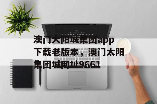 澳门大阳城集团app下载老版本，澳门太阳集团城网址9661