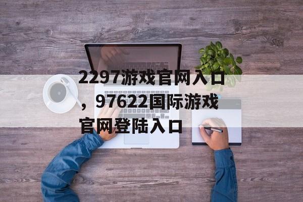 2297游戏官网入口，97622国际游戏官网登陆入口