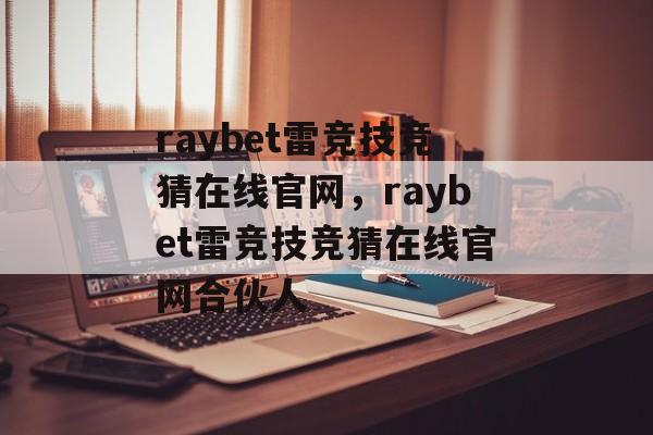 raybet雷竞技竞猜在线官网，raybet雷竞技竞猜在线官网合伙人