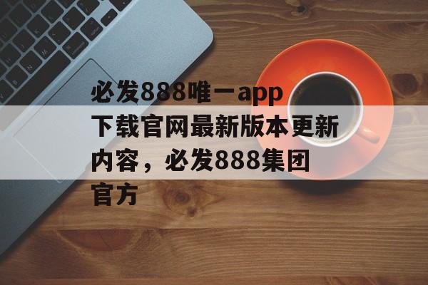 必发888唯一app下载官网最新版本更新内容，必发888集团官方