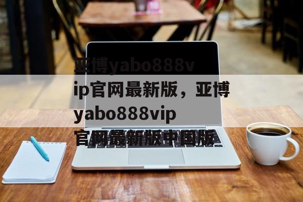 亚博yabo888vip官网最新版，亚博yabo888vip官网最新版中国版